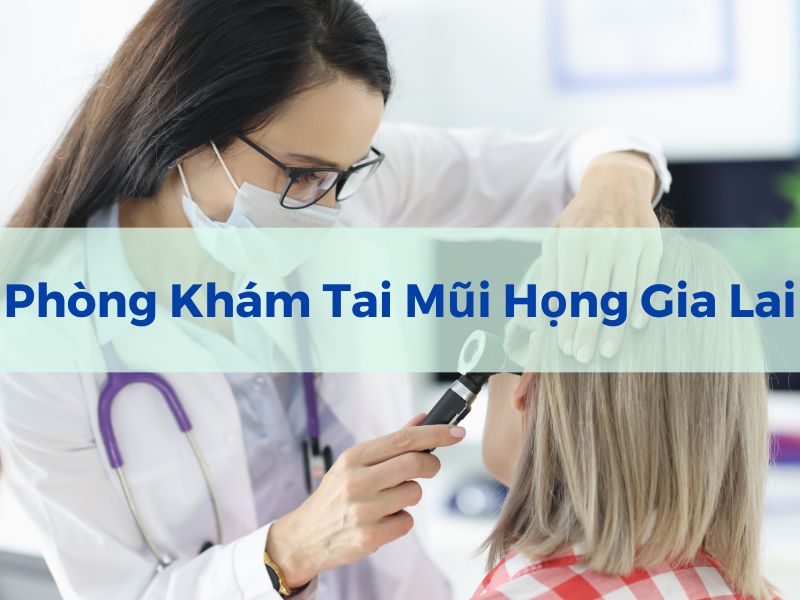 Bệnh tai mũi họng gia lai : Tất cả những gì bạn cần biết